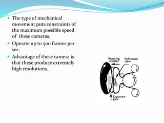  The type of mechanical
movement puts constraints of
the maximum possible speed
of these cameras.
 Operate up to 500 frames per
sec.
 Advantage of these camera is
that these produce extremely
high resolutions.
 