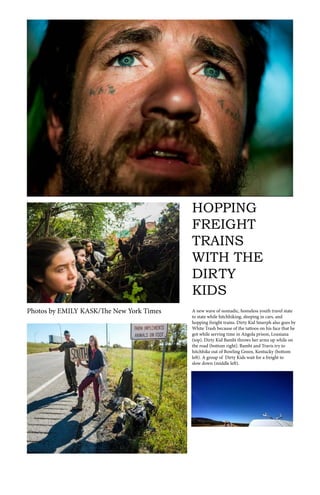 HOPPING
FREIGHT
TRAINS
WITH THE
DIRTY
KIDS
A new wave of nomadic, homeless youth travel state
to state while hitchhiking, sleeping in cars, and
hopping freight trains. Dirty Kid Smerph also goes by
White Trash because of the tattoos on his face that he
got while serving time in Angola prison, Lousiana
(top). Dirty Kid Bambi throws her arms up while on
the road (bottom right). Bambi and Travis try to
hitchhike out of Bowling Green, Kentucky (bottom
left). A group of Dirty Kids wait for a freight to
slow down (middle left).
Photos by EMILY KASK/The New York Times
 