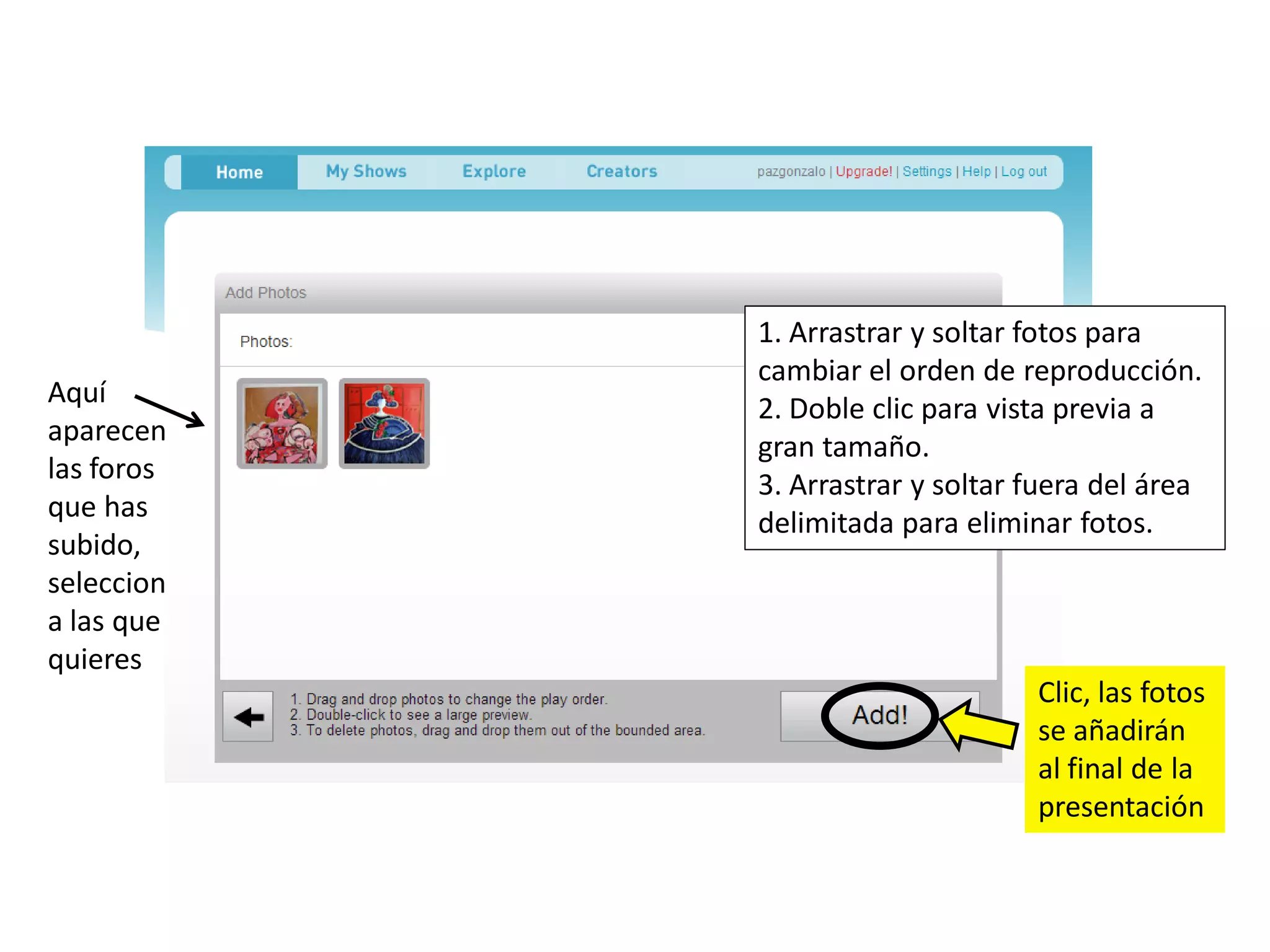 1. Arrastrar y soltar fotos para
            cambiar el orden de reproducción.
Aquí
            2. Doble clic para vista previa a
aparecen
            gran tamaño.
las foros
            3. Arrastrar y soltar fuera del área
que has
            delimitada para eliminar fotos.
subido,
seleccion
a las que
quieres
                                  Clic, las fotos
                                  se añadirán
                                  al final de la
                                  presentación
 