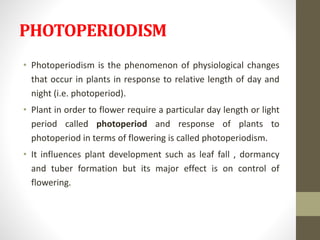 PHOTOPERIODISM
• Photoperiodism is the phenomenon of physiological changes
that occur in plants in response to relative length of day and
night (i.e. photoperiod).
• Plant in order to flower require a particular day length or light
period called photoperiod and response of plants to
photoperiod in terms of flowering is called photoperiodism.
• It influences plant development such as leaf fall , dormancy
and tuber formation but its major effect is on control of
flowering.
 