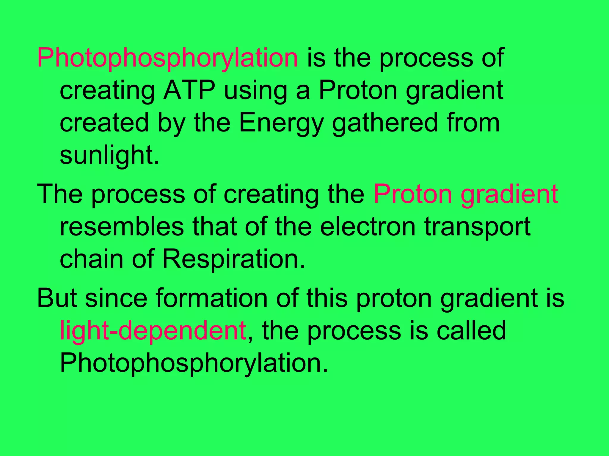 Photophosphorylation is the process of
 creating ATP using a Proton gradient
 created by the Energy gathered from
 sunlight.
The process of creating the Proton gradient
 resembles that of the electron transport
 chain of Respiration.
But since formation of this proton gradient is
 light-dependent, the process is called
 Photophosphorylation.
 