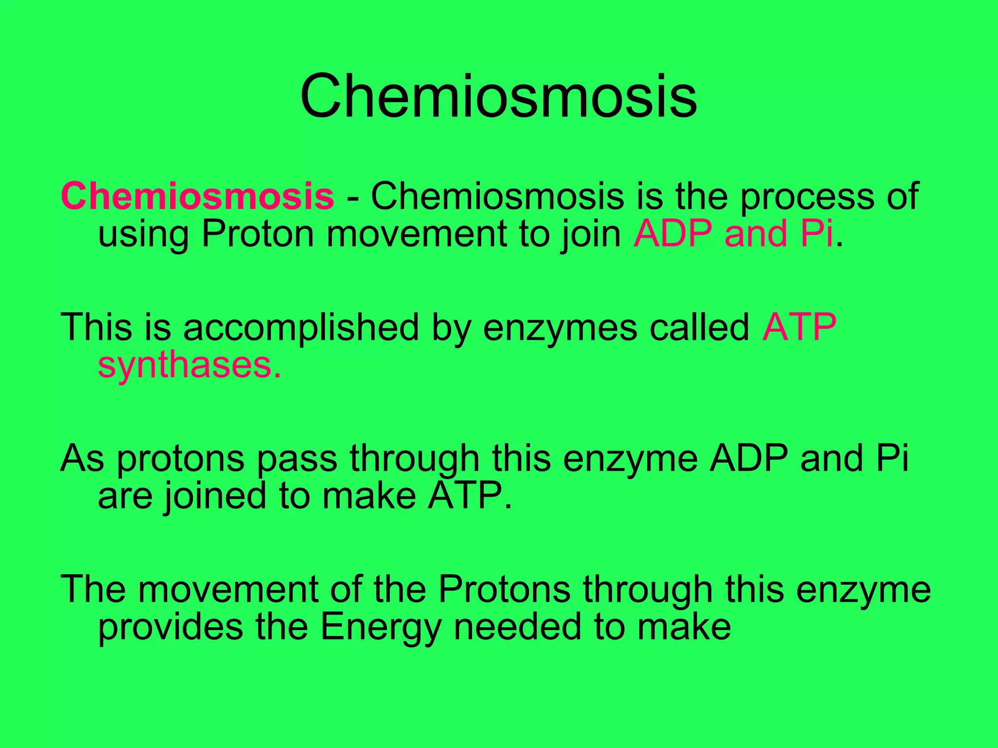Chemiosmosis
Chemiosmosis - Chemiosmosis is the process of
 using Proton movement to join ADP and Pi.

This is accomplished by enzymes called ATP
  synthases.

As protons pass through this enzyme ADP and Pi
  are joined to make ATP.

The movement of the Protons through this enzyme
  provides the Energy needed to make
 
