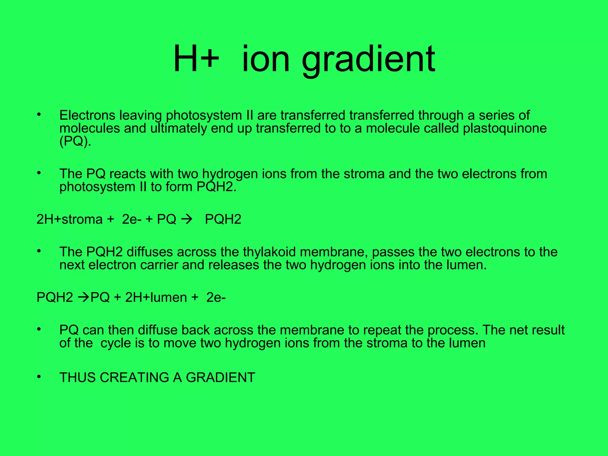 H+ ion gradient
•   Electrons leaving photosystem II are transferred transferred through a series of
    molecules and ultimately end up transferred to to a molecule called plastoquinone
    (PQ).

•   The PQ reacts with two hydrogen ions from the stroma and the two electrons from
    photosystem II to form PQH2.

2H+stroma + 2e- + PQ  PQH2

•   The PQH2 diffuses across the thylakoid membrane, passes the two electrons to the
    next electron carrier and releases the two hydrogen ions into the lumen.

PQH2 PQ + 2H+lumen + 2e-

•   PQ can then diffuse back across the membrane to repeat the process. The net result
    of the cycle is to move two hydrogen ions from the stroma to the lumen

•   THUS CREATING A GRADIENT
 