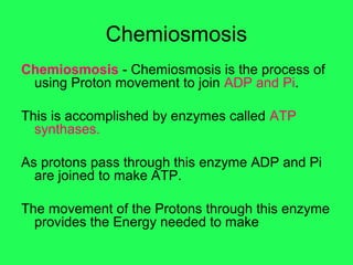 Chemiosmosis
Chemiosmosis - Chemiosmosis is the process of
 using Proton movement to join ADP and Pi.

This is accomplished by enzymes called ATP
  synthases.

As protons pass through this enzyme ADP and Pi
  are joined to make ATP.

The movement of the Protons through this enzyme
  provides the Energy needed to make
 