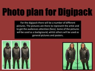 Photo plan for Digipack
       For the digipack there will be a number of different
   pictures. The pictures are there to represent the artist and
   to get the audiences attention (fans). Some of the pictures
   will be used as a background, whilst others will be used as
                   general pictures and posters.
 