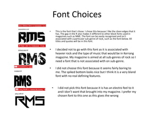 Font Choices
• This is the font that I chose. I chose this because I like the clean edges that it
has. The gap in the R also makes it different to other block fonts used in
magazines such as NME. The font can be easily recognised and isn’t
associated with a particular sub-genre of rock, such as the font below. All
titles and quotes will be in this font.
• I decided not to go with this font as it is associated with
heavier rock and the type of music that would be in Kerrang
magazine. My magazine is aimed at all sub-genres of rock so I
need a font that is not associated with on sub-genre.
• I did not choose this font because it seems fairly boring to
me. The spiked bottom looks nice but I think it is a very bland
font with no real defining features.
• I did not pick this font because it is has an electro feel to it
and I don’t want that brought into my magazine. I prefer my
chosen font to this one as this gives the wrong
 