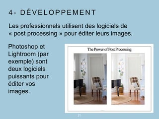 4 - D É V E L O P P E M E N T
21
Les professionnels utilisent des logiciels de
« post processing » pour éditer leurs images.
Photoshop et
Lightroom (par
exemple) sont
deux logiciels
puissants pour
éditer vos
images.
 
