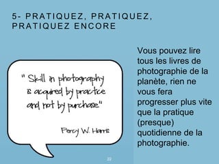 5 - P R A T I Q U E Z , P R A T I Q U E Z ,
P R A T I Q U E Z E N C O R E
22
Vous pouvez lire
tous les livres de
photographie de la
planète, rien ne
vous fera
progresser plus vite
que la pratique
(presque)
quotidienne de la
photographie.
 