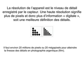 26
La résolution de l’appareil est le niveau de détail
enregistré par le capteur. Une haute résolution signifie
plus de pixels et donc plus d’information « digitale »,
soit une meilleure définition des détails.
Il faut environ 20 millions de pixels ou 20 mégapixels pour atteindre
la finesse des détails en photographie argentique (film).
 