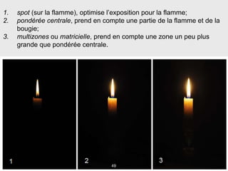 49
1. spot (sur la flamme), optimise l’exposition pour la flamme;
2. pondérée centrale, prend en compte une partie de la flamme et de la
bougie;
3. multizones ou matricielle, prend en compte une zone un peu plus
grande que pondérée centrale.
 