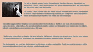 The rule of thirds is focused on the right column of the photo. Because the subjects are
placed here it doesn’t meet the focal point. This where the audiences eyes will naturally look
and that space is left clear and simple.
The photo is a wide shallow shot. This means that the photo has been zoomed out to be able
to view the subjects and their surroundings. However, the background is left simple which
means there’s nothing there which will attract the audiences eyes.
It could be suggested that the photo has been created mysteriously due to the black and white effect and the facial
expression on the subjects face. The photo is also random as the subject has the swan around his neck but it could also
indicate class and glamour as swans are seen this way.
The layering of this photo is showing the swan in front of the Leonado Di Caprio which could mean that the swan is seen
as the most important part of the photo and the swan resembles the meaning behind the image.
The photographer has used fast shutter speed on this image to reduce motion blur. This is because the subjects will be
moving and this keeps them clear this term is called quick snaps.
 