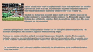 The rule of thirds on the centre of this photo focuses on the goalkeepers hands and Ronaldo’s
expression just before he scored. The photographer might have focused on this section to
show the audience Ronaldo’s face waiting to know whether he has scored or not .
The photo is a shallow focus because it focuses mainly on the front of the image and the
background is blurred which will not catch the audiences eye. Although it is a shallow focus
the image does not follow the guidelines. This is because the net is at the front of the image
although it isn’t the main subject.
The natural lighting from the stadium is brightly lit so the audience can see exactly what’s happening and clearly. This
also helps with emphasis of the audiences happiness of Ronaldo scoring the goal.
The image has also been taken from a slightly lower angle to capture everything in the wide shot. The low angle also
makes the players look more intimidating as it makes them appear taller than they actually are. Also because the image
is a wide shot and it captures the audience it could emphasise the pressure put on the players from the large audience.
The photographer has used a fast shutter speed to reduce motion blur. Without this the image would be unclear as the
subjects are moving.
 