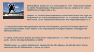 The rule of thirds that has been used in this image is the centre column which focuses on
the athlete. Placing the image in the centre makes it more eye catching for the audience
and all their focus is going to be on him.
The photo has also been taken from a low angle which makes the athlete seem bigger and
more powerful. This is effective as he has disabilities and he’s still doing things that might
seem difficult. The low angle used to make him seem large emphasises how great he is.
The subject positioning breaks the guidelines of the usual portraiture picture. This is because usually in a portrait the
subject is facing towards the camera. However, in this image the subject is facing forwards which could suggest the
athletes determination.
The lighting from the picture is natural from the sky and the stadium. This gives of a positive effect and might be trying to
give the audience a message that anything is possible.
The photographer has used fast shutter speed to reduce motion blur. This is because the subject is halfway through
running and without it the image would be blurred and unclean.
 