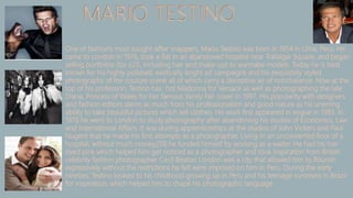 MARIO TESTINO
One of fashion's most sought-after snappers, Mario Testino was born in 1954 in Lima, Peru. He
came to London in 1976, took a flat in an abandoned hospital near Trafalgar Square, and began
selling portfolios (for £25, including hair and make-up) to wannabe models. Today he is best
known for his highly polished, exotically bright ad campaigns and his exquisitely styled
photographs of the couture scene all of which carry a deceptive air of nonchalance. Now at the
top of his profession, Testino has hot Madonna for Versace as well as photographing the late
Diana, Princess of Wales for her famous Vanity Fair cover in 1997. His popularity with designers
and fashion editors stems as much from his professionalism and good nature as his unerring
ability to take beautiful pictures which sell clothes. His work first appeared in vogue in 1983. In
1976 he went to London to study photography after abandoning his studies of Economics, Law
and International Affairs. It was during apprenticeships at the studios of John Vickers and Paul
Nugent that he made his first attempts as a photographer. Living in an unconverted floor of a
hospital, without much money,[10] he funded himself by working as a waiter. He had his hair
dyed pink which helped him get noticed as a photographer and took inspiration from British
celebrity fashion photographer Cecil Beaton London was a city that allowed him to flourish
expressively without the restrictions he felt were imposed on him in Peru. During the early
nineties, Testino looked to his childhood growing up in Peru and his teenage summers in Brazil
for inspiration, which helped him to shape his photographic language.
 