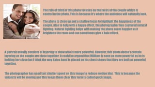 The rule of third in this photo focuses on the faces of the couple which is
central in the photo. This is because it’s where the audience will naturally look.
The photo is close up and a shallow focus to highlight the happiness of the
couple. Also to help with a happy effect, the photographer has captured natural
lighting. Natural lighting helps with making the photo seem happier as it
brightens the room and can sometimes give a halo effect.
A portrait usually consists of layering to show who is more powerful. However, this photo doesn’t contain
layering as the couple are close together. It could be argued that William is seen as more powerful as he is
holding her close but I think the way Kates hand is placed on his chest shows that they are both as powerful
together.
The photographer has used fast shutter speed on this image to reduce motion blur. This is because the
subjects will be moving and this keeps them clear this term is called quick snaps.
 