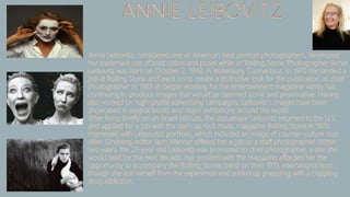 ANNIE LEIBOVITZ
Annie Leibovitz, considered one of America's best portrait photographers, developed
her trademark use of bold colors and poses while at 'Rolling Stone.'Photographer Annie
Leibovitz was born on October 2, 1949, in Waterbury, Connecticut. In 1970 she landed a
job at Rolling Stone and went on to create a distinctive look for the publication as chief
photographer. In 1983 sh began working for the entertainment magazine Vanity Fair,
continuing to produce images that would be deemed iconic and provocative. Having
also worked on high-profile advertising campaigns, Leibovitz's images have been
showcased in several books and major exhibitions around the world.
After living briefly on an Israeli kibbutz, the statuesque Leibovitz returned to the U.S.
and applied for a job with the start-up rock music magazine Rolling Stone in 1970.
Impressed with Leibovitz’s portfolio, which included an image of counter-culture icon
Allen Ginsberg, editor Jann Wenner offered her a job as a staff photographer. Within
two years, the 23-year-old Leibovitz was promoted to chief photographer, a title she
would hold for the next decade. Her position with the magazine afforded her the
opportunity to accompany the Rolling Stones band on their 1975 international tour,
though she lost herself from the experience and ended up grappling with a crippling
drug addiction.
 