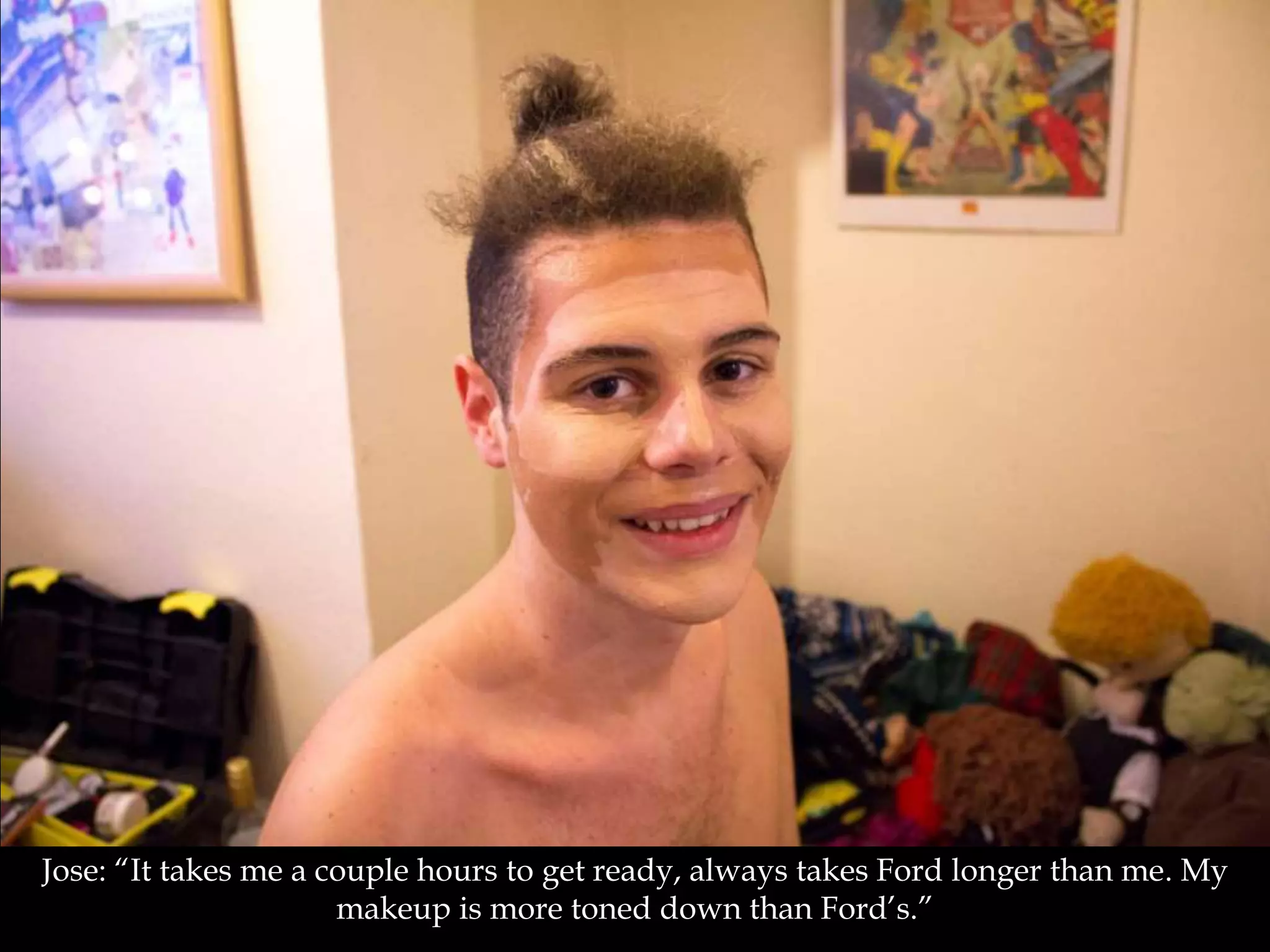 Jose: “It takes me a couple hours to get ready, always takes Ford longer than me. My
makeup is more toned down than Ford’s.”
 