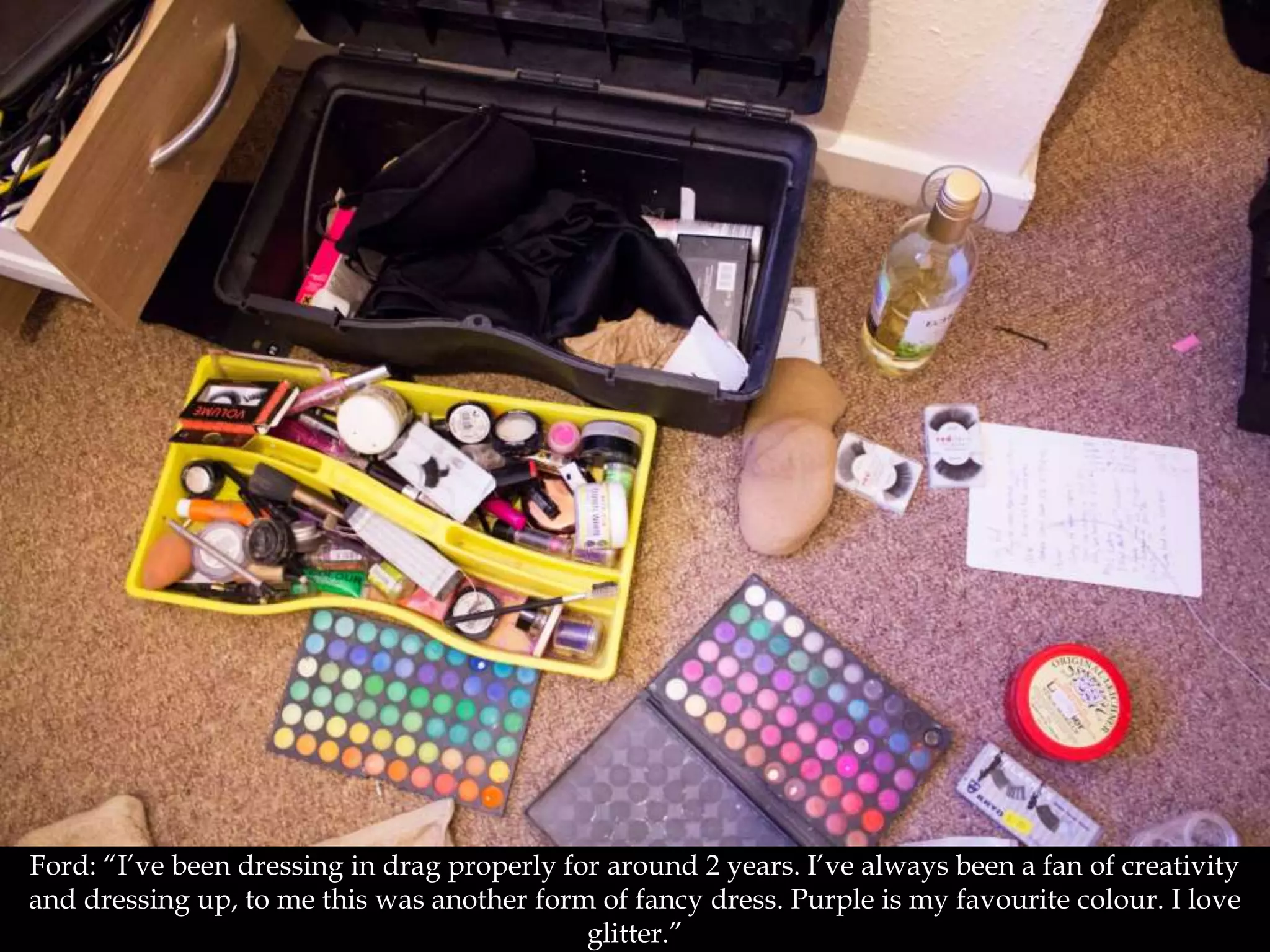 Ford: “I’ve been dressing in drag properly for around 2 years. I’ve always been a fan of creativity
and dressing up, to me this was another form of fancy dress. Purple is my favourite colour. I love
glitter.”
 