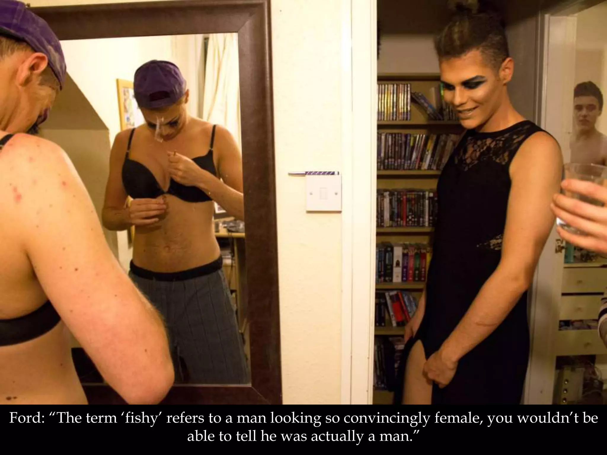 Ford: “The term ‘fishy’ refers to a man looking so convincingly female, you wouldn’t be
able to tell he was actually a man.”
 