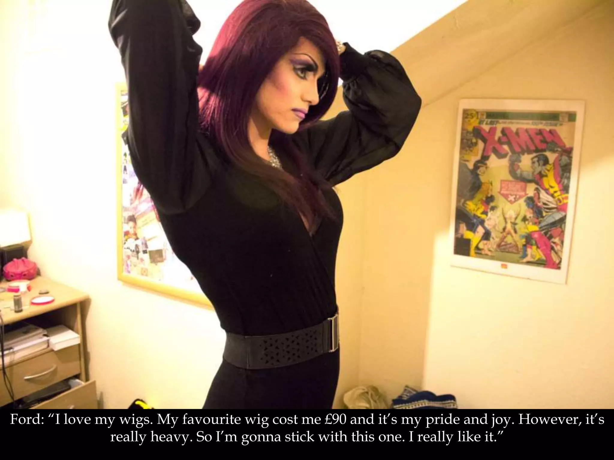 Ford: “I love my wigs. My favourite wig cost me £90 and it’s my pride and joy. However, it’s
really heavy. So I’m gonna stick with this one. I really like it.”
 