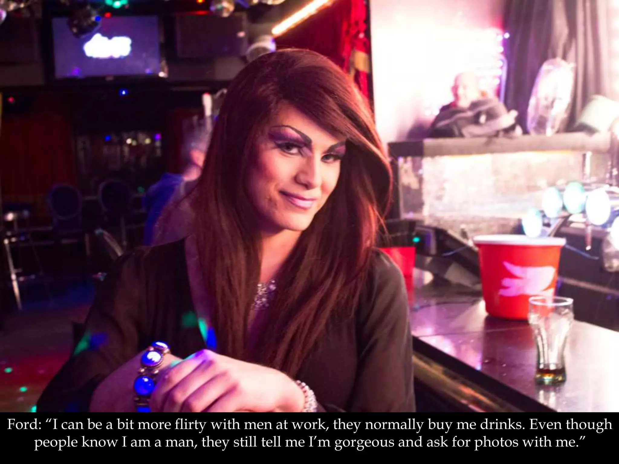 Ford: “I can be a bit more flirty with men at work, they normally buy me drinks. Even though
people know I am a man, they still tell me I’m gorgeous and ask for photos with me.”
 