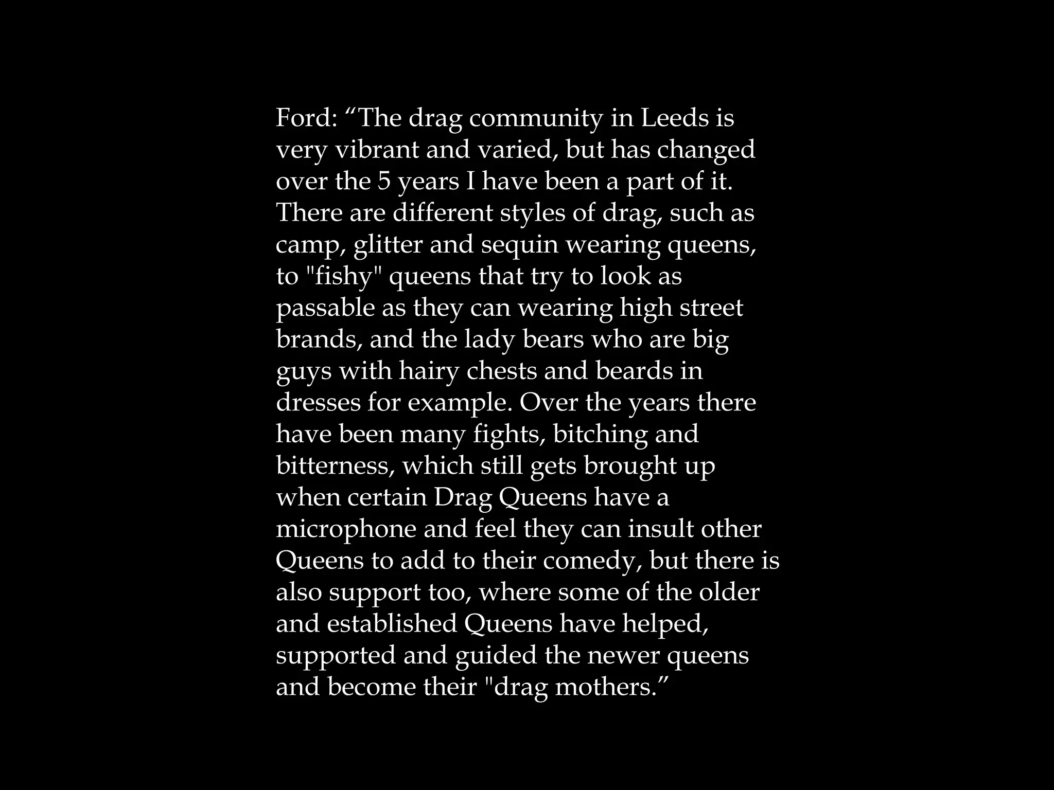 Ford: “The drag community in Leeds is
very vibrant and varied, but has changed
over the 5 years I have been a part of it.
There are different styles of drag, such as
camp, glitter and sequin wearing queens,
to "fishy" queens that try to look as
passable as they can wearing high street
brands, and the lady bears who are big
guys with hairy chests and beards in
dresses for example. Over the years there
have been many fights, bitching and
bitterness, which still gets brought up
when certain Drag Queens have a
microphone and feel they can insult other
Queens to add to their comedy, but there is
also support too, where some of the older
and established Queens have helped,
supported and guided the newer queens
and become their "drag mothers.”
 