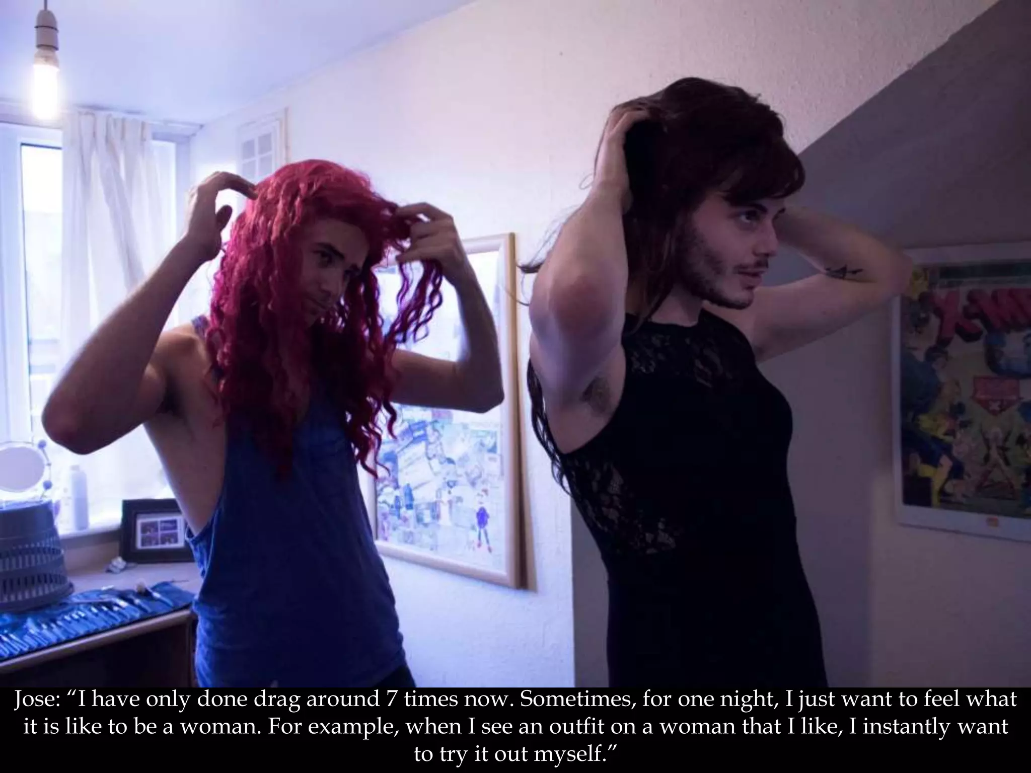 Jose: “I have only done drag around 7 times now. Sometimes, for one night, I just want to feel what
it is like to be a woman. For example, when I see an outfit on a woman that I like, I instantly want
to try it out myself.”
 