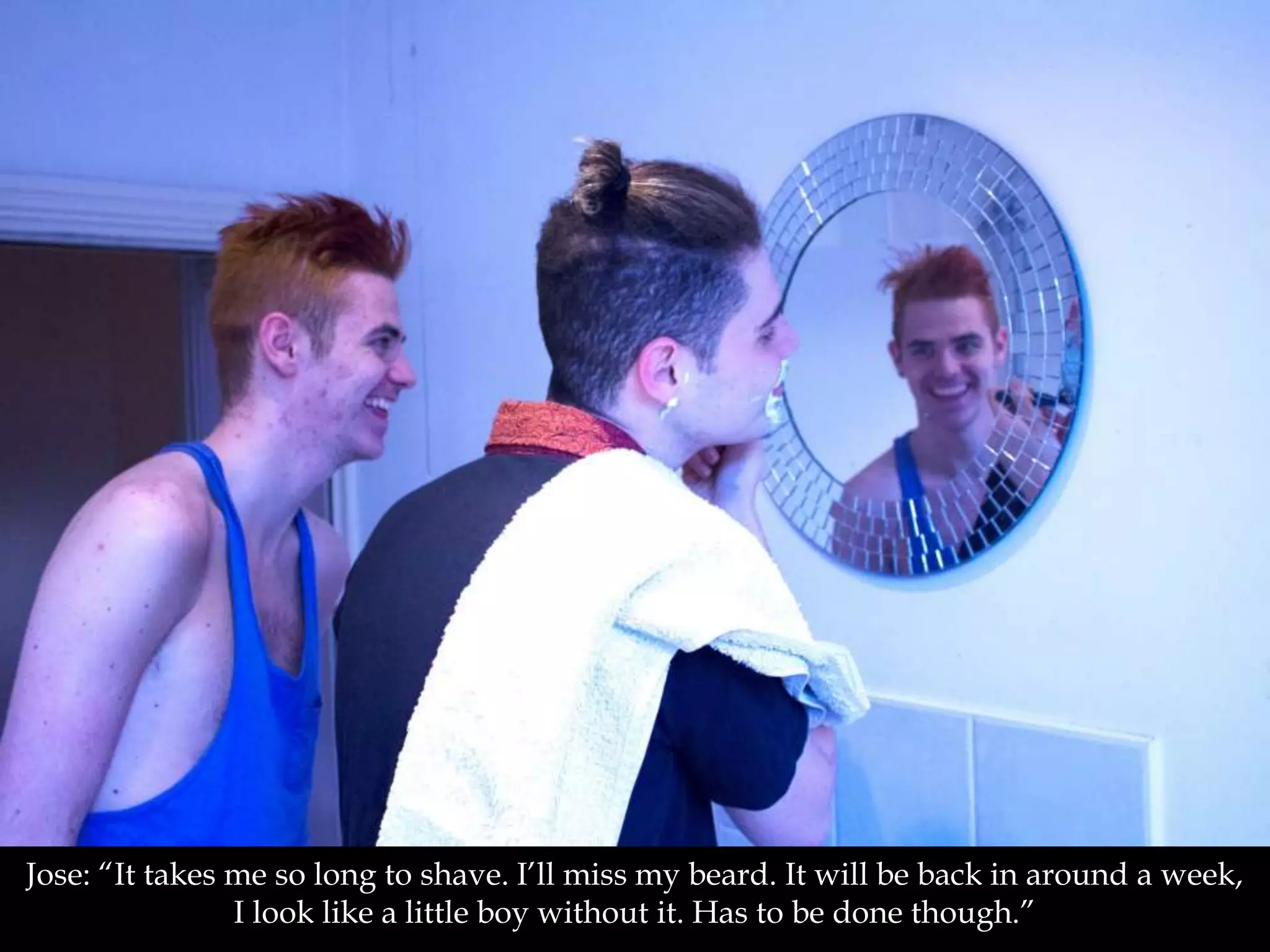 Jose: “It takes me so long to shave. I’ll miss my beard. It will be back in around a week,
I look like a little boy without it. Has to be done though.”
 