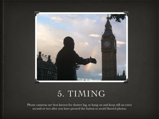 5. TIMING
Phone cameras are best known for shutter lag, so hang on and keep still an extra
second or two after you have pressed the button to avoid blurred photos.
 