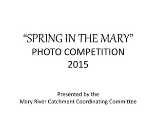 Presented by the
Mary River Catchment Coordinating Committee
“SPRING IN THE MARY”
PHOTO COMPETITION
2015
 