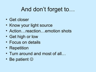 And don’t forget to…
• Get closer
• Know your light source
• Action…reaction…emotion shots
• Get high or low
• Focus on details
• Repetition
• Turn around and most of all…
• Be patient 