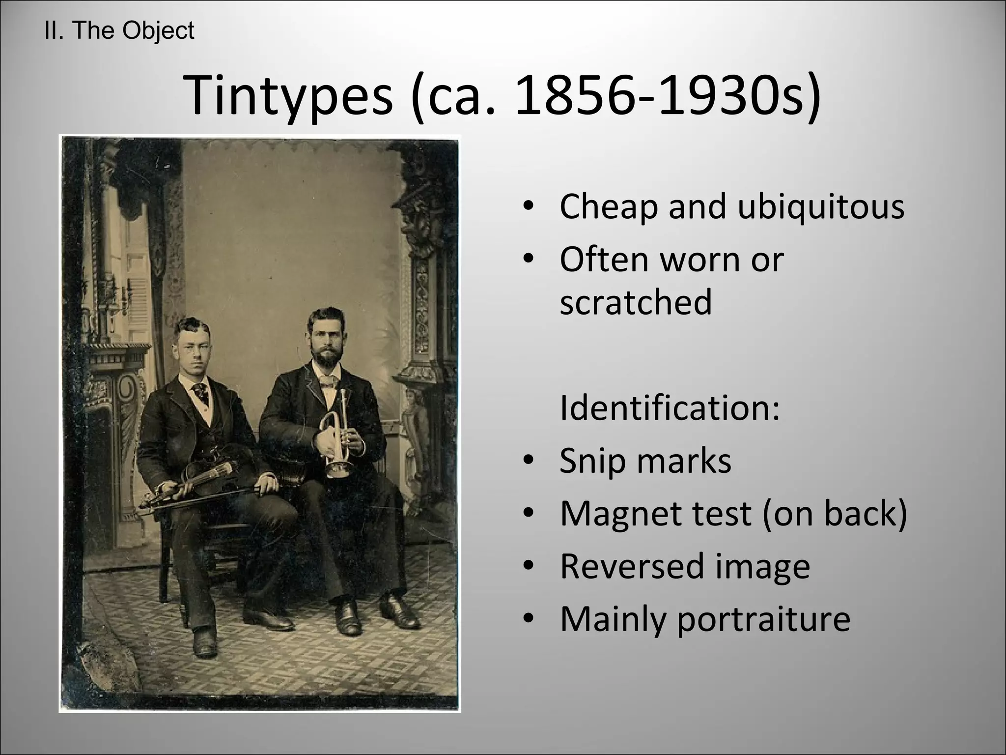 Tintypes (ca. 1856-1930s) Cheap and ubiquitous  Often worn or scratched Identification: Snip marks Magnet test (on back) Reversed image Mainly portraiture II. The Object 