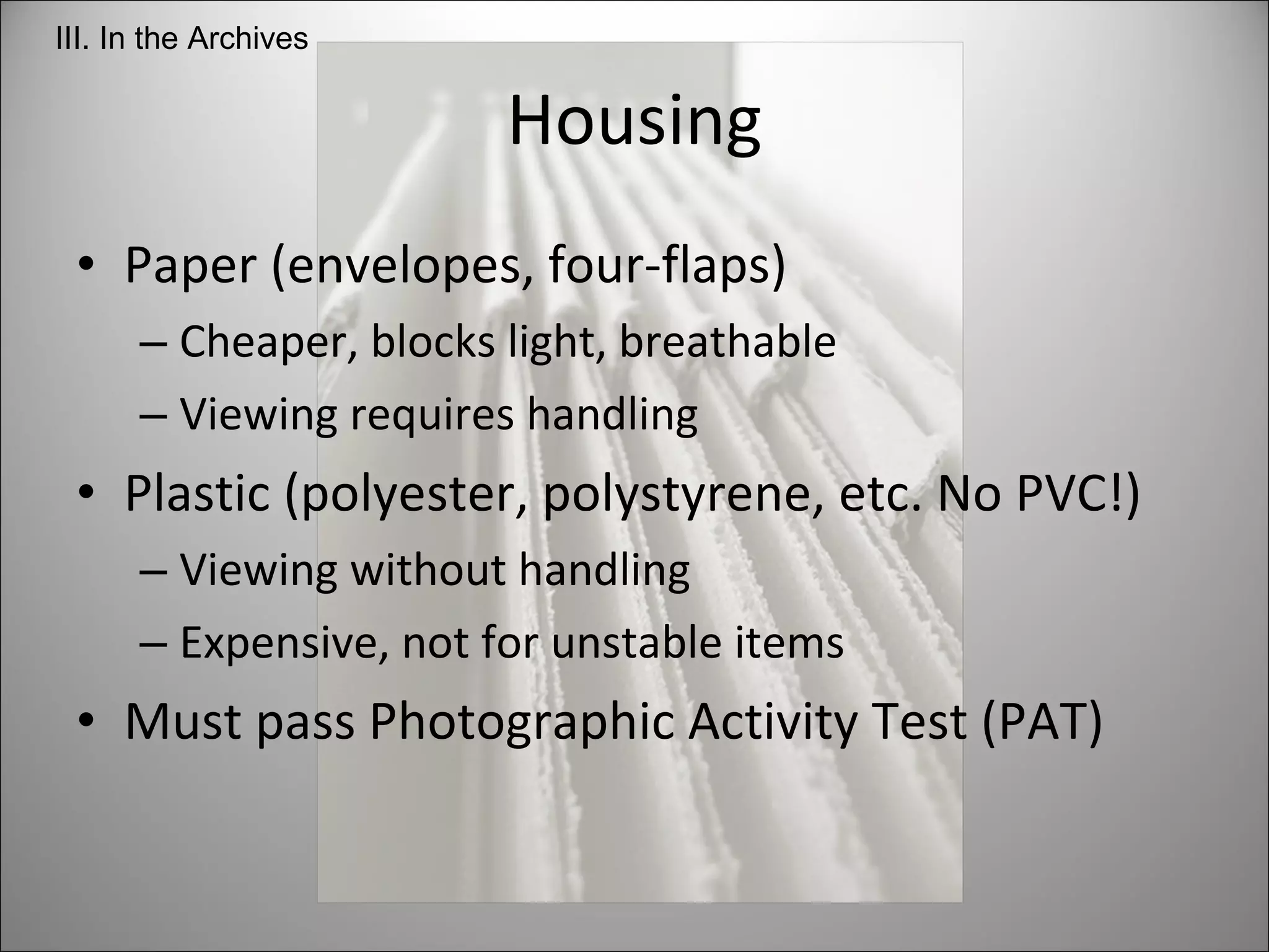 Paper (envelopes, four-flaps)  Cheaper, blocks light, breathable Viewing requires handling Plastic (polyester, polystyrene, etc. No PVC!) Viewing without handling Expensive, not for unstable items Must pass Photographic Activity Test (PAT) Housing III. In the Archives 