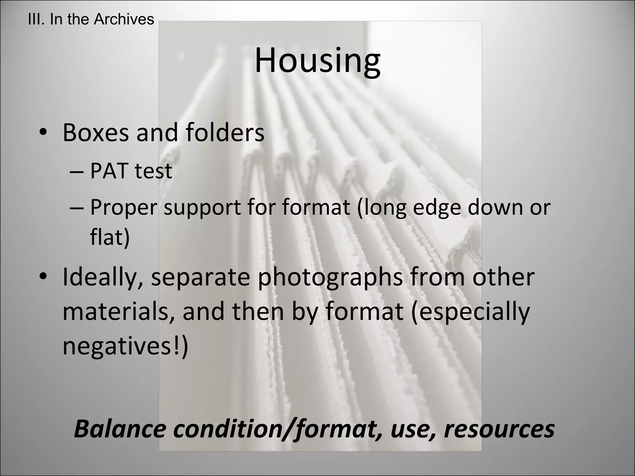 Housing Boxes and folders PAT test Proper support for format (long edge down or flat) Ideally, separate photographs from other materials, and then by format (especially negatives!) Balance condition/format, use, resources  III. In the Archives 