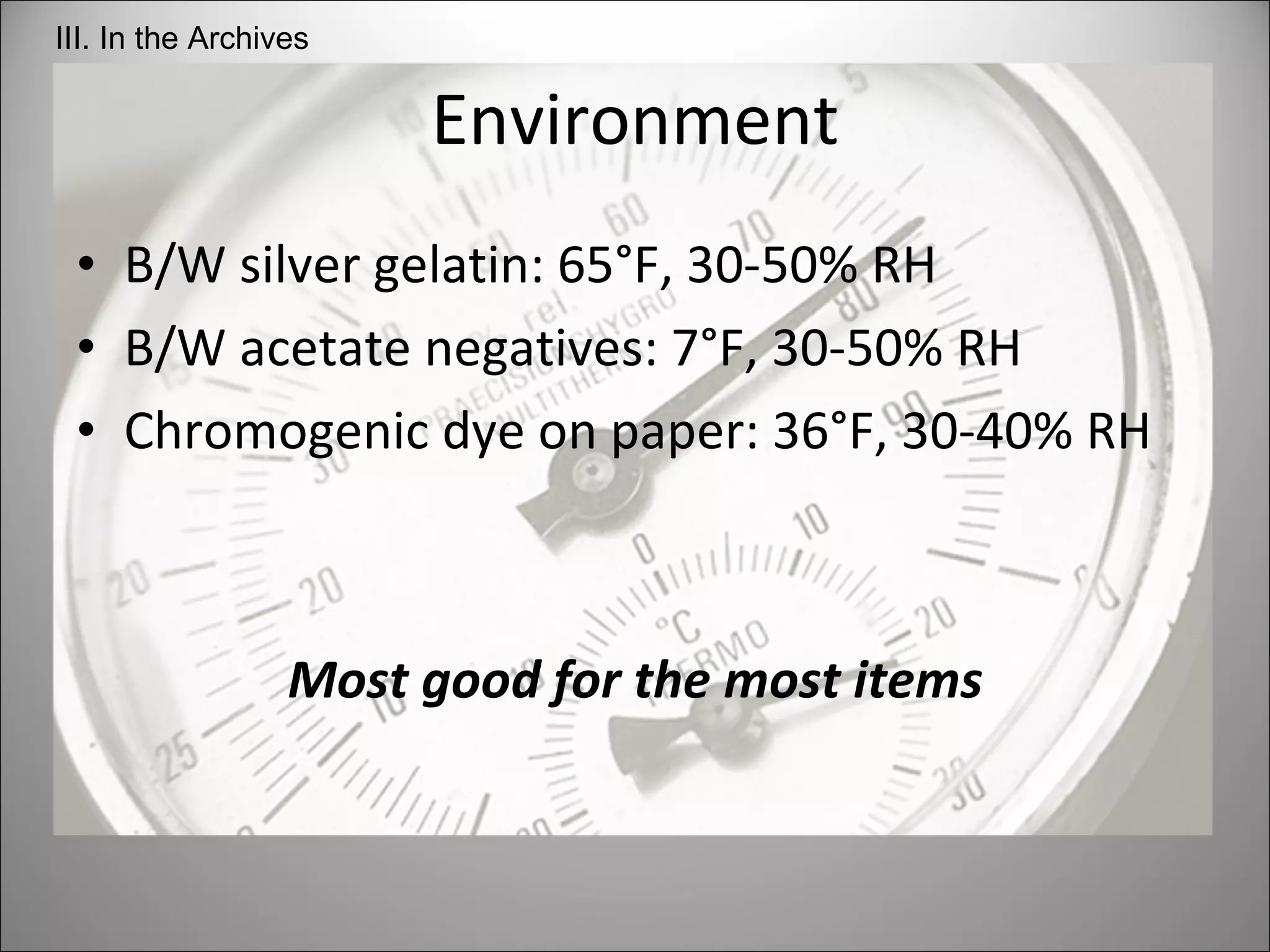 Environment B/W silver gelatin: 65°F, 30-50% RH B/W acetate negatives: 7°F, 30-50% RH Chromogenic dye on paper: 36°F, 30-40% RH Most good for the most items III. In the Archives 