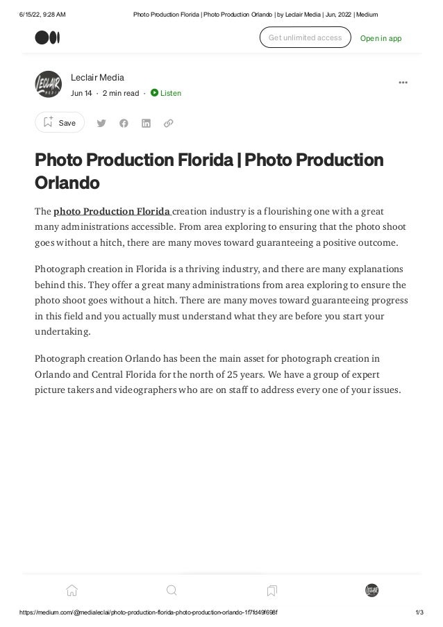 6/15/22, 9:28 AM Photo Production Florida | Photo Production Orlando | by Leclair Media | Jun, 2022 | Medium
https://medium.com/@medialeclai/photo-production-florida-photo-production-orlando-1f7fd49f698f 1/3
Leclair Media
Jun 14 · 2 min read · Listen
Save
Photo Production Florida | Photo Production
Orlando
The photo Production Florida creation industry is a flourishing one with a great
many administrations accessible. From area exploring to ensuring that the photo shoot
goes without a hitch, there are many moves toward guaranteeing a positive outcome.
Photograph creation in Florida is a thriving industry, and there are many explanations
behind this. They offer a great many administrations from area exploring to ensure the
photo shoot goes without a hitch. There are many moves toward guaranteeing progress
in this field and you actually must understand what they are before you start your
undertaking.
Photograph creation Orlando has been the main asset for photograph creation in
Orlando and Central Florida for the north of 25 years. We have a group of expert
picture takers and videographers who are on staff to address every one of your issues.
Get unlimited access Open in app
 