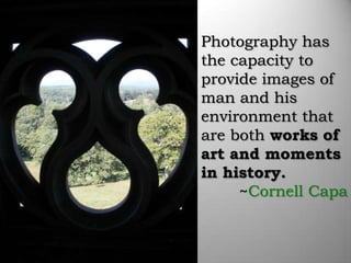 Photography has
the capacity to
provide images of
man and his
environment that
are both works of
art and moments
in history.
     ~Cornell Capa
 