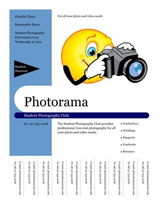 E-mail: photodrama@univ.edu
                                                                                                                                                                                                                      Or call 317 555 2008
                                                                                                                                ♦ Graduations




                                                                                                                                                                                            ♦ Yearbooks
                                                                                                                                                        ♦ Weddings

                                                                                                                                                                              ♦ Passports
                                                                                                                                                                                                                      E-mail: photodrama@univ.edu




                                                                                                                                                                                                          ♦ Resumes
                                                                                                                                                                                                                      Or call 317 555 2008
                                                                                                                                                                                                                      E-mail: photodrama@univ.edu
                                                                                                                                                                                                                      Or call 317 555 2008




                                                                                                                                 professional, low-cost photography for all
                                                                                                                                 The Student Photography Club provides
                                                                                                                                                                                                                      E-mail: photodrama@univ.edu
For all your photo and video needs




                                                                                                                                                                                                                      Or call 317 555 2008




                                                                                                                                 your photo and video needs.
                                                                                                                                                                                                                      E-mail: photodrama@univ.edu




                                                                                         Photorama
                                                                                                                                                                                                                      Or call 317 555 2008
                                                                                                                                                                                                                      E-mail: photodrama@univ.edu
                                                                                                                                                                                                                      Or call 317 555 2008




                                                                                                     Student Photography Club
                                                                                                                                                                                                                      E-mail: photodrama@univ.edu
                                                                                                                                                                                                                      Or call 317 555 2008
                                                                                                                                                                                                                      E-mail: photodrama@univ.edu




                                                                                                                                 tel: 317 555 2008
                                                                                                                                                                                                                      Or call 317 555 2008
                                                        Student Photography

                                                        Wednesday at 7pm.
                                     Reasonable Rates



                                                        Club meets every
                                                                                                                                                                                                                      E-mail: photodrama@univ.edu
    Flexible Times


                                                                                                                                                                                                                      Or call 317 555 2008




                                                                              Discount
                                                                              Student
                                                                                                                                                                                                                      E-mail: photodrama@univ.edu
                                                                                                                                                                                                                      Or call 317 555 2008
 