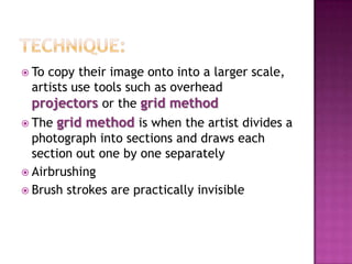 Technique:Most artists make a small copy of a photograph beforehand and then use it was a guide to their larger picture