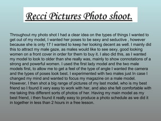 Recci Pictures Photo shoot.
Throughout my photo shot I had a clear idea on the types of things I wanted to
get out of my model, I wanted her poses to be sexy and seductive , however
because she is only 17 I wanted to keep her looking decent as well. I mainly did
this to attract my male gaze, as males would like to see sexy, good looking
women on a front cover in order for them to buy it. I also did this, as I wanted
my model to look to older than she really was, mainly to show connotations of a
strong and powerful women. I used the first lady model and the two male
models first, to allow me to get a feel of the type of angle I wanted the camera
and the types of poses look best. I experimented with two males just In case I
changed my mind and wanted to focus my magazine on a male model.
However, I then shot a big range of pictures of my last model, who is my best
friend so I found it very easy to work with her, and also she felt comfortable with
me taking this different sorts of photos of her. Having my main model as my
best friend, i then found it really easy to produce a photo schedule as we did it
in together in less than 2 hours in a free lesson.
 