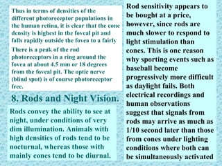 Rod sensitivity appears to
Thus in terms of densities of the
different photoreceptor populations in      be bought at a price,
the human retina, it is clear that the cone however, since rods are
density is highest in the foveal pit and    much slower to respond to
falls rapidly outside the fovea to a fairly light stimulation than
even density into the peripheral retina.
There is a peak of the rod                  cones. This is one reason
photoreceptors in a ring around the         why sporting events such as
fovea at about 4.5 mm or 18 degrees
from the foveal pit. The optic nerve
                                            baseball become
(blind spot) is of course photoreceptor     progressively more difficult
free.                                       as daylight fails. Both
                                            electrical recordings and
8. Rods and Night Vision. human observations
Rods convey the ability to see at           suggest that signals from
night, under conditions of very             rods may arrive as much as
dim illumination. Animals with              1/10 second later than those
high densities of rods tend to be           from cones under lighting
nocturnal, whereas those with               conditions where both can
mainly cones tend to be diurnal.            be simultaneously activated
 