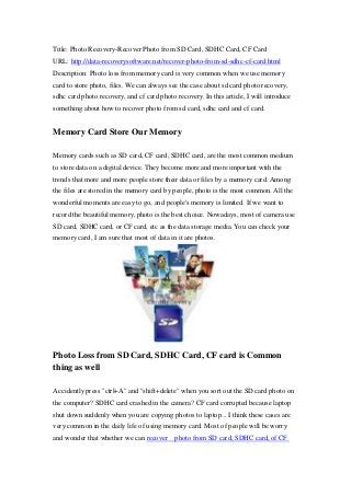 Title: Photo Recovery-Recover Photo from SD Card, SDHC Card, CF Card
URL: http://data-recoverysoftware.net/recover-photo-from-sd-sdhc-cf-card.html
Description: Photo loss from memory card is very common when we use memory
card to store photo, files. We can always see the case about sd card photo recovery,
sdhc card photo recovery, and cf card photo recovery. In this article, I will introduce
something about how to recover photo from sd card, sdhc card and cf card.
Memory Card Store Our Memory
Memory cards such as SD card, CF card, SDHC card, are the most common medium
to store data on a digital device. They become more and more important wtih the
trends that more and more people store their data or files by a memory card. Among
the files are stored in the memory card by people, photo is the most common. All the
wonderful moments are easy to go, and people's memory is limited. If we want to
record the beautiful memory, photo is the best choice. Nowadays, most of camera use
SD card, SDHC card, or CF card, etc as the data storage media. You can check your
memory card, I am sure that most of data in it are photos.
Photo Loss from SD Card, SDHC Card, CF card is Common
thing as well
Accidently press "ctrl+A" and "shift+delete" when you sort out the SD card photo on
the computer? SDHC card crashed in the camera? CF card corrupted because laptop
shut down suddenly when you are copying photos to laptop... I think these cases are
very common in the daily life of using memory card. Most of people will be worry
and wonder that whether we can recover photo from SD card, SDHC card, of CF
 