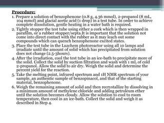 Procedure:
1. Prepare a solution of benzophenone (0.8 g, 4.36 mmol), 2-propanol (8 mL,
104 mmol) and glacial acetic acid (1 drop) in a test tube. In order to achieve
complete dissolution, gentle heating in a water bath is required.
2. Tightly stopper the test tube using either a cork which is then wrapped in
parafilm, or a rubber stopper/septa.It is important that the solution not
come into direct contact with the rubber as it may leach out some
compounds which can quench benzophenone excited states.
3. Place the test tube in the Luzchem photoreactor using all 10 lamps and
irradiate until the amount of solid which has precipitated from solution
does not change (2.5-3hours).
4. After the irradiation, cool the test tube in an ice-bath to precipitate more of
the solid. Collect the solid by suction filtration and wash with 1 mL of cold
2-propanol. Allow the solid to air dry. Weigh the solid and determine the
percent yield for the reaction.
5. Take the melting point, infrared spectrum and 1H NMR spectrum of your
sample, an authentic sample of benzopinacol, and that of the starting
material, benzophenone.
6. Weigh the remaining amount of solid and then recrystallize by dissolving in
a minimum amount of methylene chloride and adding petroleum ether
until the solution becomes cloudy. Allow the solution to cool to room
temperature, then cool in an ice-bath. Collect the solid and weigh it as
described in Step 4.
 