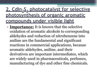 2. CdIn2S4 photocatalyst for selective
photosynthesis of organic aromatic
compounds under visible light
• Importance: It is known that the selective
oxidation of aromatic alcohols to corresponding
aldehydes and reduction of nitrobenzene into
aniline are the fundamental and significant
reactions in commercial applications, because
aromatic aldehydes, aniline, and their
derivatives are important intermediates, which
are widely used in pharmaceuticals, perfumes,
manufacturing of dye and other fine chemicals.
 