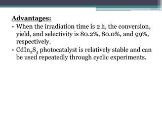 Advantages:
• When the irradiation time is 2 h, the conversion,
yield, and selectivity is 80.2%, 80.0%, and 99%,
respectively.
• CdIn2S4 photocatalyst is relatively stable and can
be used repeatedly through cyclic experiments.
 
