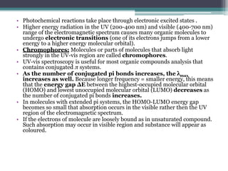 • Photochemical reactions take place through electronic excited states .
• Higher energy radiation in the UV (200-400 nm) and visible (400-700 nm)
range of the electromagnetic spectrum causes many organic molecules to
undergo electronic transitions (one of its electrons jumps from a lower
energy to a higher energy molecular orbital).
• Chromophores: Molecules or parts of molecules that absorb light
strongly in the UV-vis region are called chromophores.
• UV-vis spectroscopy is useful for most organic compounds analysis that
contains conjugated π systems.
• As the number of conjugated pi bonds increases, the λmax
increases as well. Because longer frequency = smaller energy, this means
that the energy gap ΔE between the highest-occupied molecular orbital
(HOMO) and lowest unoccupied molecular orbital (LUMO) decreases as
the number of conjugated pi bonds increases.
• In molecules with extended pi systems, the HOMO-LUMO energy gap
becomes so small that absorption occurs in the visible rather then the UV
region of the electromagnetic spectrum.
• If the electrons of molecule are loosely bound as in unsaturated compound.
Such absorption may occur in visible region and substance will appear as
coloured.
 