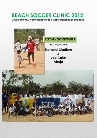 BEACH SOCCER CLINIC 2012
Development & Promotion towards a viable beach soccer league




                           POST-EVENT PICTURES
                               6th – 7th April, 2012

                           National Stadium
                                   &
                               Jabi Lake
                                 Abuja
 