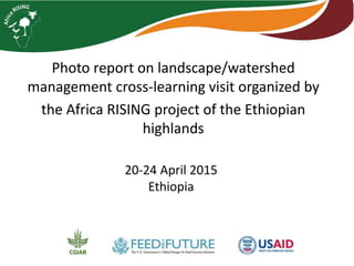 Photo report on landscape/watershed
management cross-learning visit organized by
the Africa RISING project of the Ethiopian
highlands
20-24 April 2015
Ethiopia
 