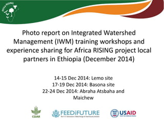 Photo report on Integrated Watershed
Management (IWM) training workshops and
experience sharing for Africa RISING project local
partners in Ethiopia (December 2014)
14-15 Dec 2014: Lemo site
17-19 Dec 2014: Basona site
22-24 Dec 2014: Abraha Atsbaha and
Maichew
 