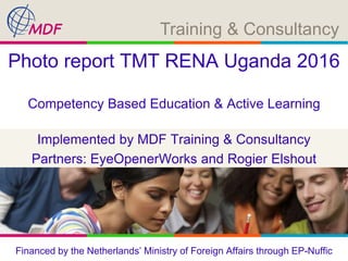 Training & Consultancy
Implemented by MDF Training & Consultancy
Partners: EyeOpenerWorks and Rogier Elshout
Photo report TMT RENA Uganda 2016
Competency Based Education & Active Learning
Financed by the Netherlands’ Ministry of Foreign Affairs through EP-Nuffic
 